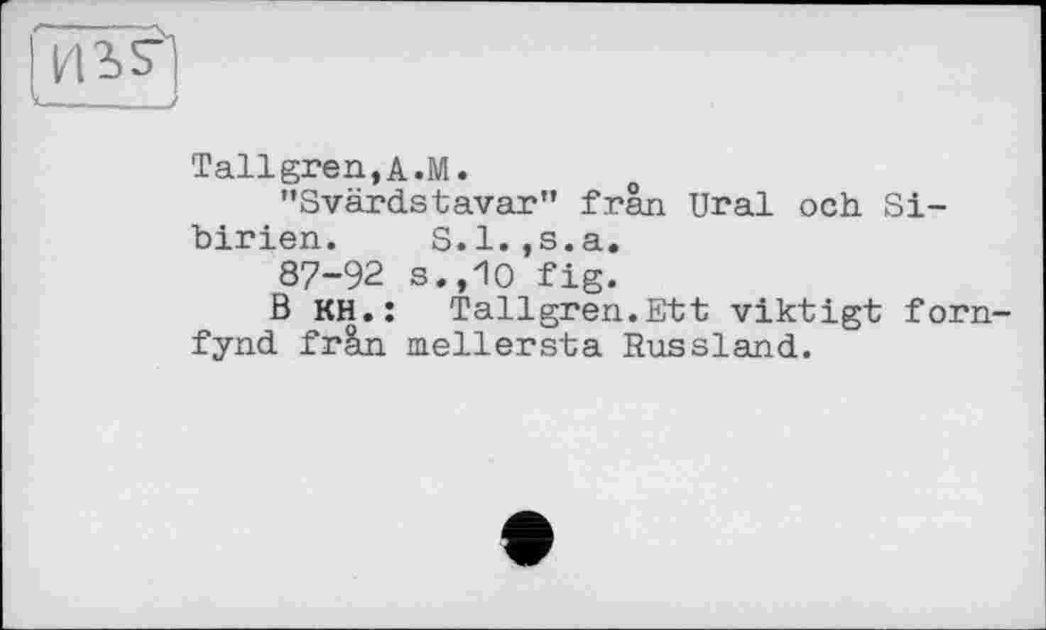 ﻿і i is-
il____J
Tallgren,A.M.
’’Svärdstavar” frân Ural och Sibirien. S. 1. ,s. a.
87-92 s.,10 fig.
В кн.: Tallgren.Ett viktigt forn-fynd fràn mellersta Russland.